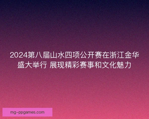 2024第八届山水四项公开赛在浙江金华盛大举行 展现精彩赛事和文化魅力