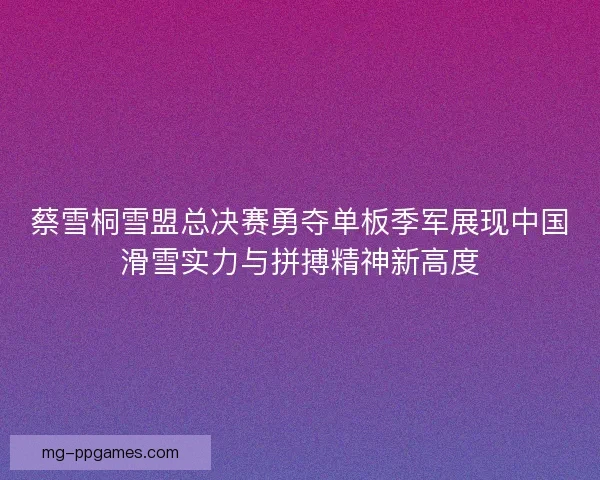 蔡雪桐雪盟总决赛勇夺单板季军展现中国滑雪实力与拼搏精神新高度